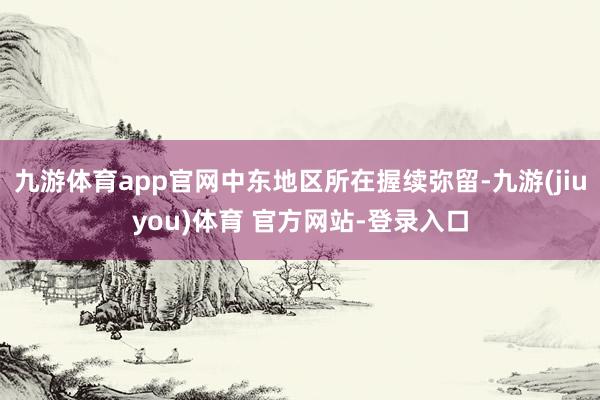 九游体育app官网中东地区所在握续弥留-九游(jiuyou)体育 官方网站-登录入口