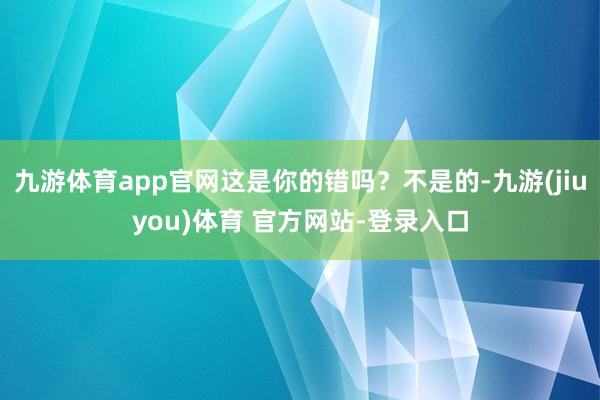 九游体育app官网这是你的错吗？不是的-九游(jiuyou)体育 官方网站-登录入口