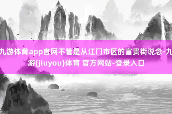 九游体育app官网不管是从江门市区的富贵街说念-九游(jiuyou)体育 官方网站-登录入口