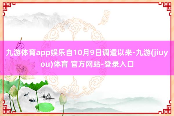 九游体育app娱乐自10月9日调遣以来-九游(jiuyou)体育 官方网站-登录入口