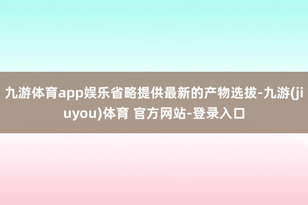 九游体育app娱乐省略提供最新的产物选拔-九游(jiuyou)体育 官方网站-登录入口