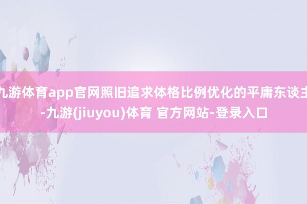 九游体育app官网照旧追求体格比例优化的平庸东谈主-九游(jiuyou)体育 官方网站-登录入口