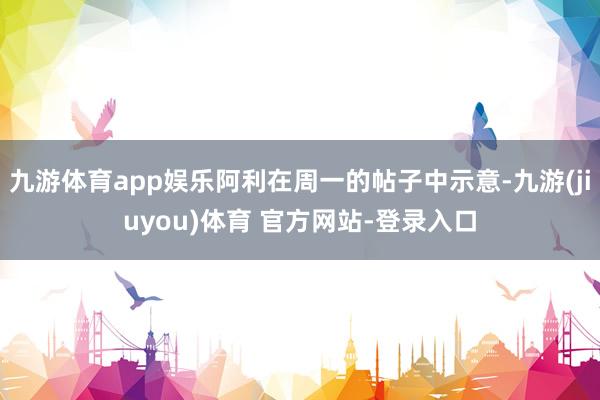 九游体育app娱乐阿利在周一的帖子中示意-九游(jiuyou)体育 官方网站-登录入口