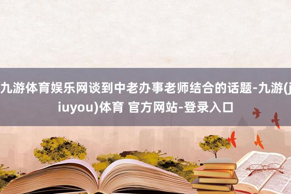 九游体育娱乐网谈到中老办事老师结合的话题-九游(jiuyou)体育 官方网站-登录入口