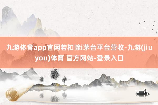 九游体育app官网若扣除i茅台平台营收-九游(jiuyou)体育 官方网站-登录入口