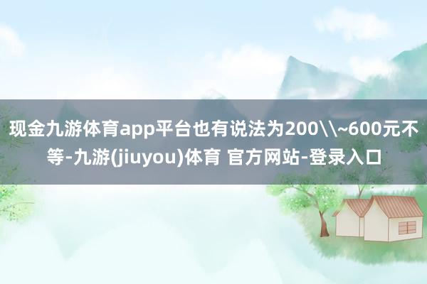 现金九游体育app平台也有说法为200\~600元不等-九游(jiuyou)体育 官方网站-登录入口