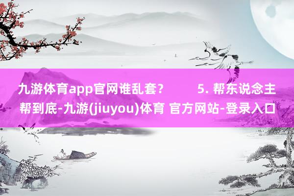 九游体育app官网谁乱套？        5. 帮东说念主帮到底-九游(jiuyou)体育 官方网站-登录入口