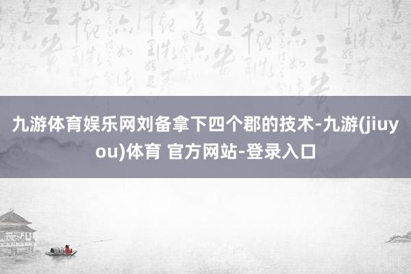 九游体育娱乐网刘备拿下四个郡的技术-九游(jiuyou)体育 官方网站-登录入口