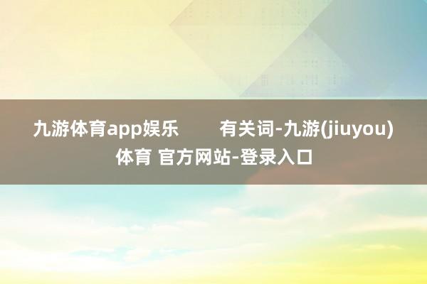 九游体育app娱乐        有关词-九游(jiuyou)体育 官方网站-登录入口