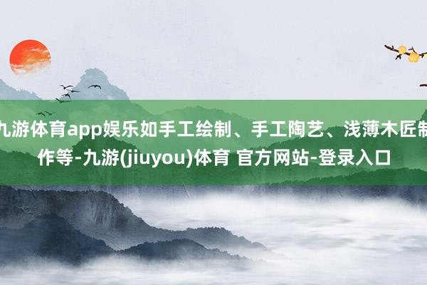 九游体育app娱乐如手工绘制、手工陶艺、浅薄木匠制作等-九游(jiuyou)体育 官方网站-登录入口