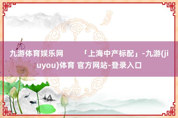 九游体育娱乐网        「上海中产标配」-九游(jiuyou)体育 官方网站-登录入口