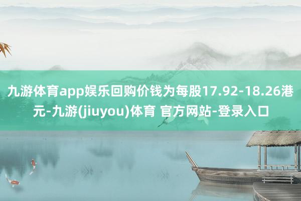 九游体育app娱乐回购价钱为每股17.92-18.26港元-九游(jiuyou)体育 官方网站-登录入口