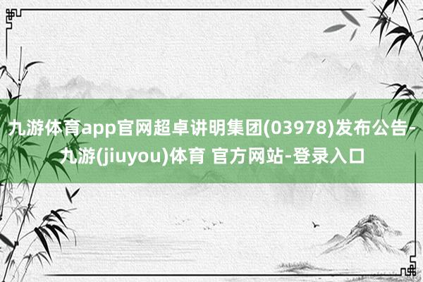 九游体育app官网超卓讲明集团(03978)发布公告-九游(jiuyou)体育 官方网站-登录入口