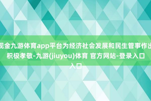 现金九游体育app平台为经济社会发展和民生管事作出积极孝敬-九游(jiuyou)体育 官方网站-登录入口