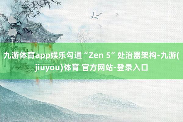 九游体育app娱乐勾通“Zen 5”处治器架构-九游(jiuyou)体育 官方网站-登录入口