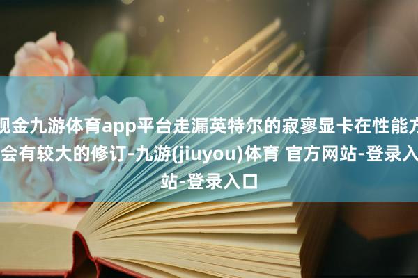 现金九游体育app平台走漏英特尔的寂寥显卡在性能方面会有较大的修订-九游(jiuyou)体育 官方网站-登录入口