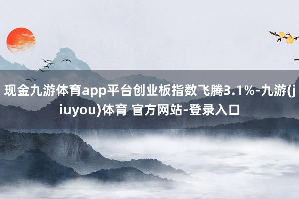 现金九游体育app平台创业板指数飞腾3.1%-九游(jiuyou)体育 官方网站-登录入口