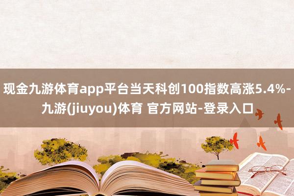 现金九游体育app平台当天科创100指数高涨5.4%-九游(jiuyou)体育 官方网站-登录入口