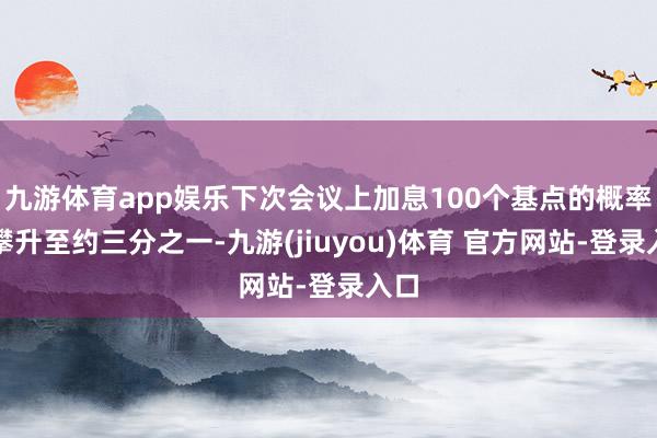 九游体育app娱乐下次会议上加息100个基点的概率已攀升至约三分之一-九游(jiuyou)体育 官方网站-登录入口