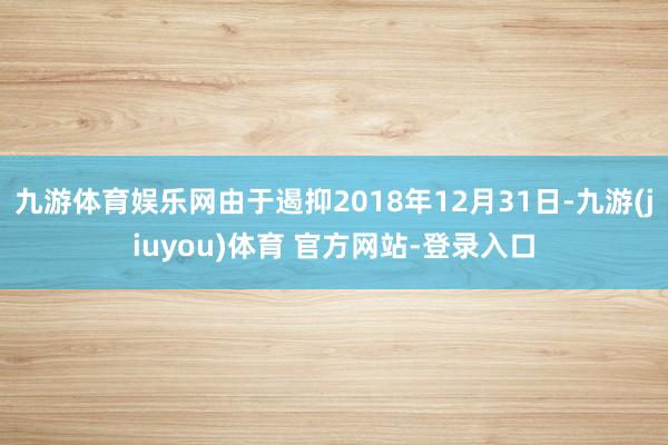 九游体育娱乐网由于遏抑2018年12月31日-九游(jiuyou)体育 官方网站-登录入口