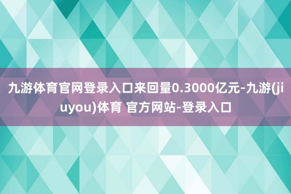 九游体育官网登录入口来回量0.3000亿元-九游(jiuyou)体育 官方网站-登录入口