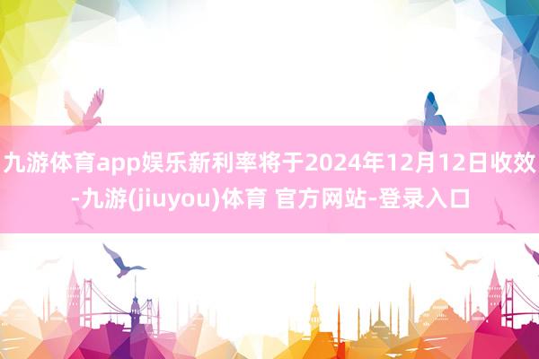 九游体育app娱乐新利率将于2024年12月12日收效-九游(jiuyou)体育 官方网站-登录入口