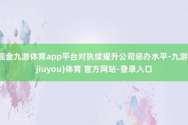 现金九游体育app平台对执续擢升公司惩办水平-九游(jiuyou)体育 官方网站-登录入口