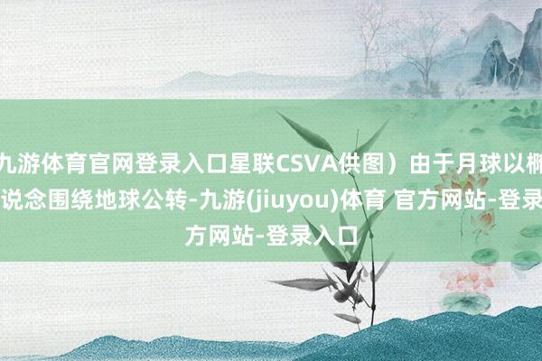 九游体育官网登录入口星联CSVA供图）由于月球以椭圆轨说念围绕地球公转-九游(jiuyou)体育 官方网站-登录入口