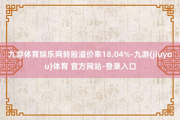 九游体育娱乐网转股溢价率18.04%-九游(jiuyou)体育 官方网站-登录入口