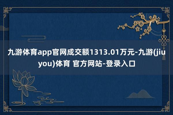 九游体育app官网成交额1313.01万元-九游(jiuyou)体育 官方网站-登录入口