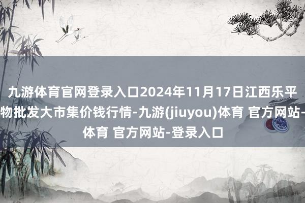 九游体育官网登录入口2024年11月17日江西乐平蔬菜农产物批发大市集价钱行情-九游(jiuyou)体育 官方网站-登录入口