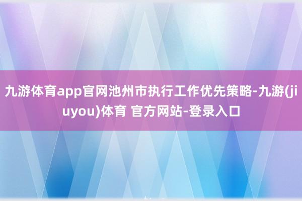 九游体育app官网池州市执行工作优先策略-九游(jiuyou)体育 官方网站-登录入口