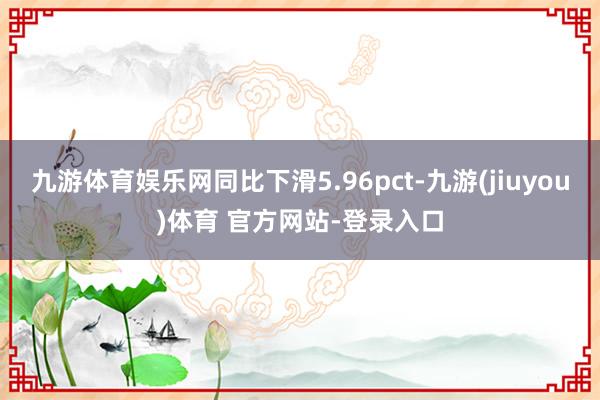 九游体育娱乐网同比下滑5.96pct-九游(jiuyou)体育 官方网站-登录入口