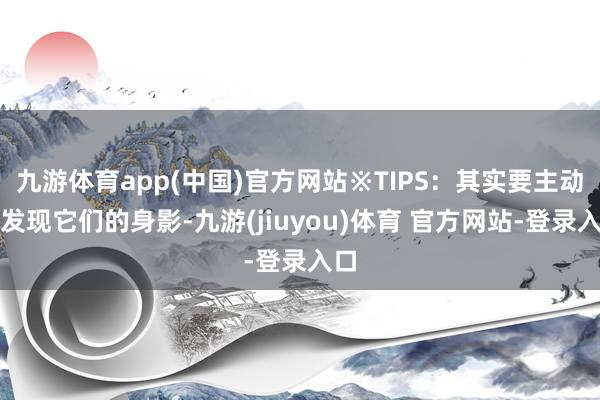 九游体育app(中国)官方网站※TIPS：其实要主动去发现它们的身影-九游(jiuyou)体育 官方网站-登录入口