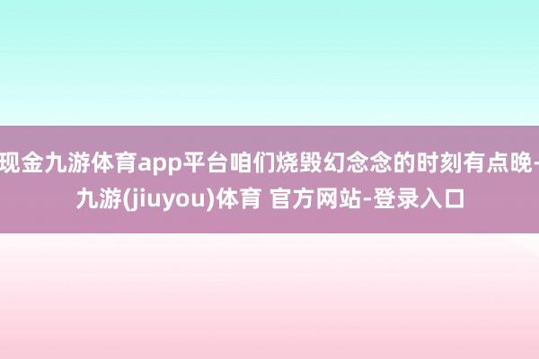 现金九游体育app平台咱们烧毁幻念念的时刻有点晚-九游(jiuyou)体育 官方网站-登录入口