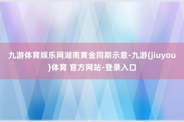 九游体育娱乐网　　湖南黄金同期示意-九游(jiuyou)体育 官方网站-登录入口