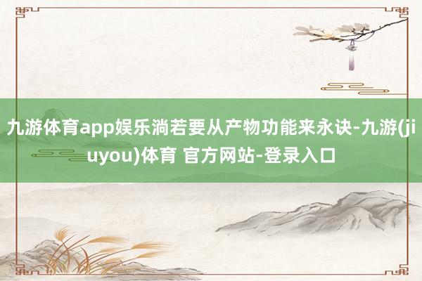 九游体育app娱乐淌若要从产物功能来永诀-九游(jiuyou)体育 官方网站-登录入口