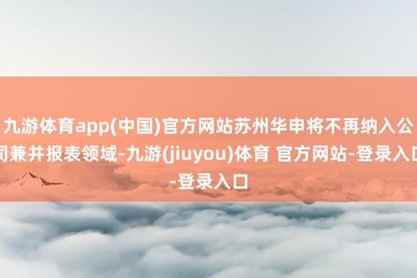 九游体育app(中国)官方网站苏州华申将不再纳入公司兼并报表领域-九游(jiuyou)体育 官方网站-登录入口