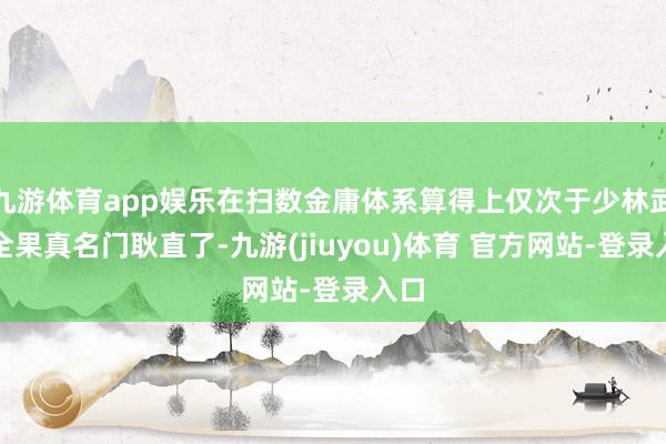 九游体育app娱乐在扫数金庸体系算得上仅次于少林武当全果真名门耿直了-九游(jiuyou)体育 官方网站-登录入口