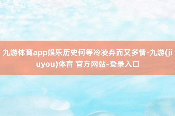 九游体育app娱乐历史何等冷凌弃而又多情-九游(jiuyou)体育 官方网站-登录入口