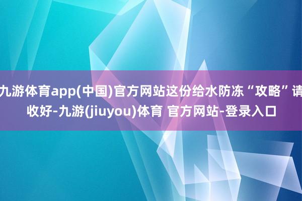 九游体育app(中国)官方网站这份给水防冻“攻略”请收好-九游(jiuyou)体育 官方网站-登录入口