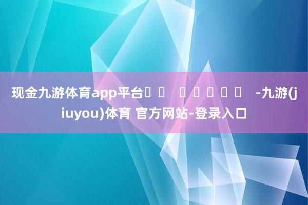 现金九游体育app平台		  					  -九游(jiuyou)体育 官方网站-登录入口