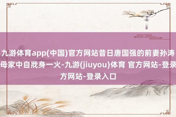 九游体育app(中国)官方网站昔日唐国强的前妻孙涛在父母家中自戕身一火-九游(jiuyou)体育 官方网站-登录入口