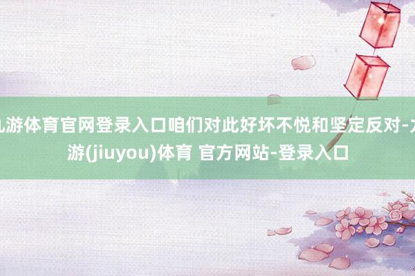 九游体育官网登录入口咱们对此好坏不悦和坚定反对-九游(jiuyou)体育 官方网站-登录入口