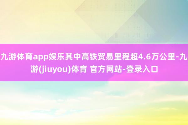 九游体育app娱乐其中高铁贸易里程超4.6万公里-九游(jiuyou)体育 官方网站-登录入口