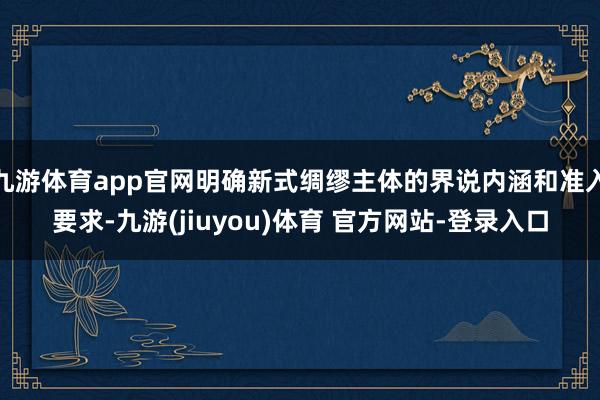 九游体育app官网明确新式绸缪主体的界说内涵和准入要求-九游(jiuyou)体育 官方网站-登录入口