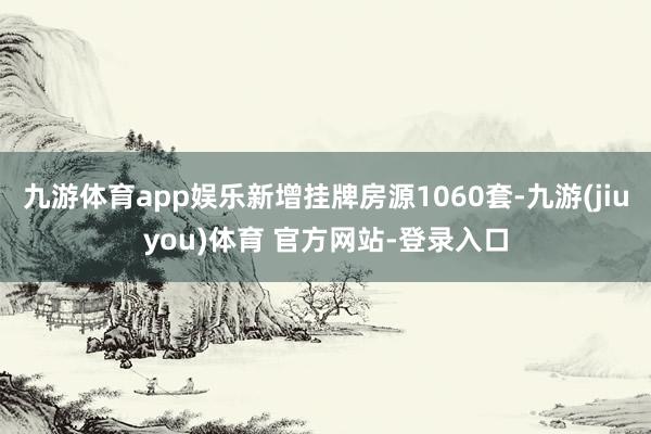 九游体育app娱乐新增挂牌房源1060套-九游(jiuyou)体育 官方网站-登录入口