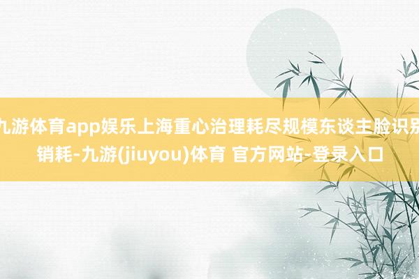 九游体育app娱乐上海重心治理耗尽规模东谈主脸识别销耗-九游(jiuyou)体育 官方网站-登录入口