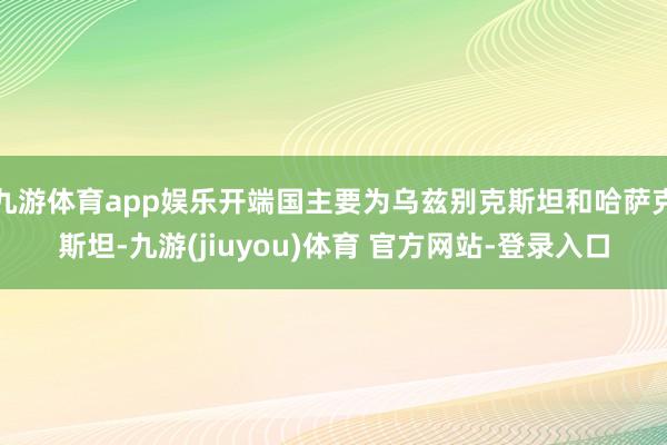 九游体育app娱乐开端国主要为乌兹别克斯坦和哈萨克斯坦-九游(jiuyou)体育 官方网站-登录入口