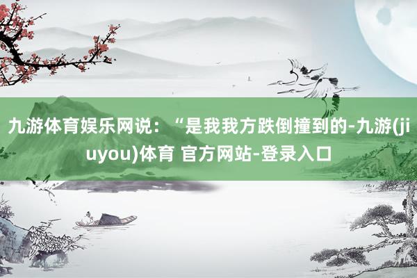 九游体育娱乐网说：“是我我方跌倒撞到的-九游(jiuyou)体育 官方网站-登录入口